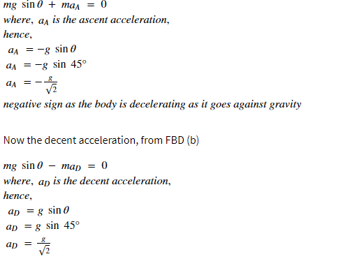 mg sin 0 + man = 0
where, as is the ascent acceleration,
hence,
aa = -g sin 0
aA = -g sin 45°
negative sign as the body is decelerating as it goes against gravity
Now the decent acceleration, from FBD (b)
mg sin 0 — тар —D 0
where, ap is the decent acceleration,
hence,
ap =g sin 0
ap = g sin 45°
ap
