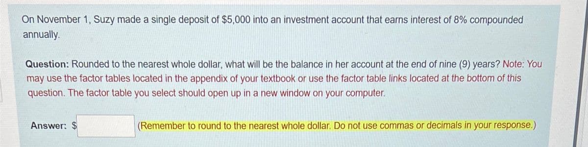 On November 1, Suzy made a single deposit of $5,000 into an investment account that earns interest of 8% compounded
annually.
Question: Rounded to the nearest whole dollar, what will be the balance in her account at the end of nine (9) years? Note: You
may use the factor tables located in the appendix of your textbook or use the factor table links located at the bottom of this
question. The factor table you select should open up in a new window on your computer.
Answer: $
(Remember to round to the nearest whole dollar. Do not use commas or decimals in your response.)