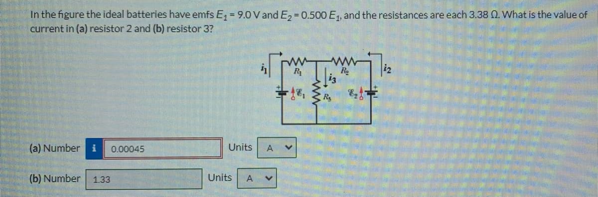 In the figure the ideal batteries have emfs E = 9.0 V and E, = 0.500 E1, and the resistances are each 3.38 Q. What is the value of
current in (a) resistor 2 and (b) resistor 3?
R
Ry
(a) Number
0.00045
Units
A
(b) Number
1.33
Units

