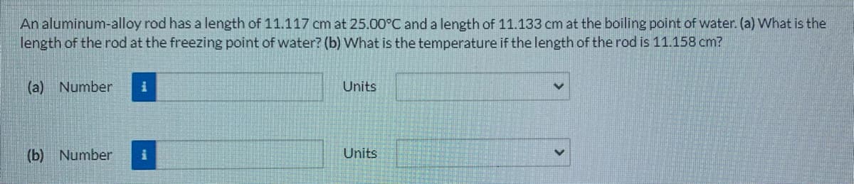 An aluminum-alloy rod has a length of 11.117 cm at 25.00°C and a length of 11.133 cm at the boiling point of water. (a) What is the
length of the rod at the freezing point of water? (b) What is the temperature if the length of the rod is 11.158 cm?
(a) Number
Units
(b) Number
Units
