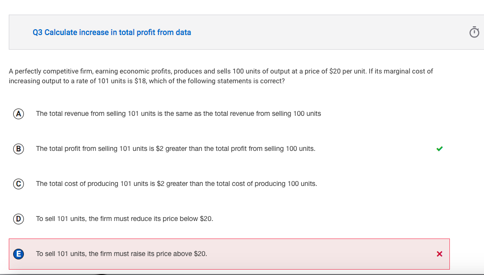 A perfectly competitive firm, earning economic profits, produces and sells 100 units of output at a price of $20 per unit. If its marginal cost of
increasing output to a rate of 101 units is $18, which of the following statements is correct?
A
B
C
Q3 Calculate increase in total profit from data
D
The total revenue from selling 101 units is the same as the total revenue from selling 100 units
The total profit from selling 101 units is $2 greater than the total profit from selling 100 units.
The total cost of producing 101 units is $2 greater than the total cost of producing 100 units.
To sell 101 units, the firm must reduce its price below $20.
To sell 101 units, the firm must raise its price above $20.
X
