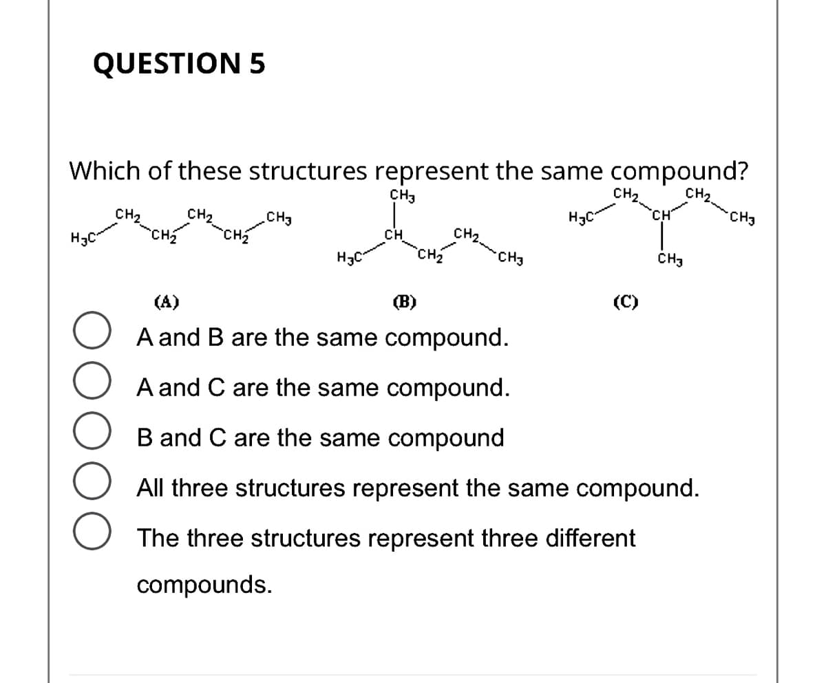 QUESTION 5
Which of these structures represent the same compound?
CH₂
CH3
H3C
CH₂
H3C
CH₂
CH₂
CH3
Hac-
CH₂
(B)
CH2.... CH3
CH₂
(A)
A and B are the same compound.
A and C are the same compound.
B and C are the same compound
All three structures represent the same compound.
(C)
CH3
The three structures represent three different
compounds.
CH3