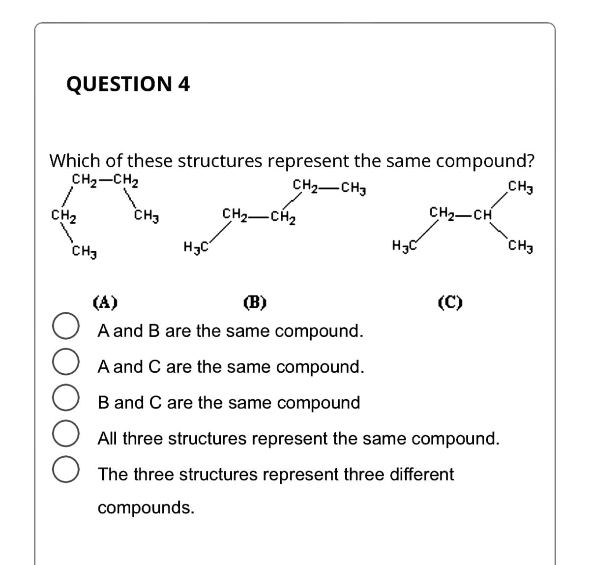 QUESTION 4
Which of these structures represent the same compound?
CH₂-CH₂
CH₂ CH3
CH₂
CH3
CH3
H3C
CH₂ CH₂
H3C
CH₂-CH
(A)
(B)
A and B are the same compound.
A and C are the same compound.
B and C are the same compound
All three structures represent the same compound.
The three structures represent three different
compounds.
CH3
CH3