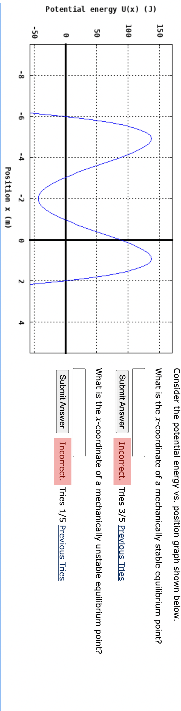 Potential energy U(x) (J)
150
100
50
-50
-6
-2
Position x (m)
2
Consider the potential energy vs. position graph shown below.
What is the x-coordinate of a mechanically stable equilibrium point?
Submit Answer Incorrect. Tries 3/5 Previous Tries
What is the x-coordinate of a mechanically unstable equilibrium point?
Submit Answer Incorrect. Tries 1/5 Previous Tries