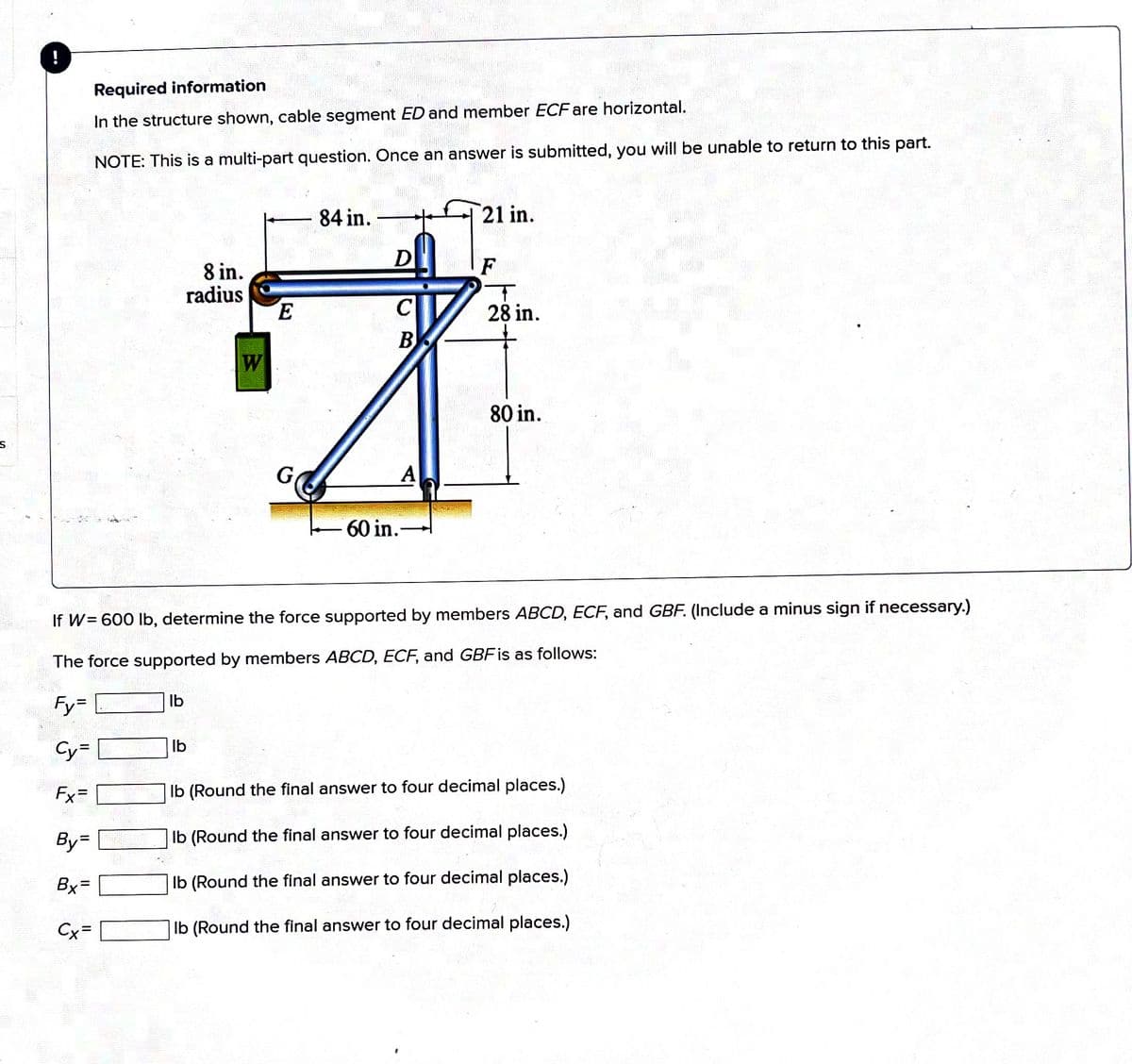 S
!
160-44
Fx=
Required information
In the structure shown, cable segment ED and member ECF are horizontal.
NOTE: This is a multi-part question. Once an answer is submitted, you will be unable to return to this part.
By=
Bx=
Cx=
lb
8 in.
radius
21 in.
84 in.
D
E
B
W
才
G
A
60 in.
lb
FW= 600 lb, determine the force supported by members ABCD, ECF, and GBF. (Include a minus sign if necessary.)
The force supported by members ABCD, ECF, and GBF is as follows:
Fy=
Cy=
F
T
28 in.
80 in.
L
lb (Round the final answer to four decimal places.)
lb (Round the final answer to four decimal places.)
lb (Round the final answer to four decimal places.)
lb (Round the final answer to four decimal places.)