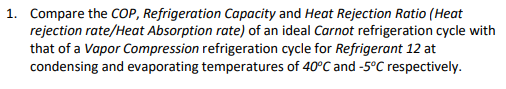 1. Compare the COP, Refrigeration Capacity and Heat Rejection Ratio (Heat
rejection rate/Heat Absorption rate) of an ideal Carnot refrigeration cycle with
that of a Vapor Compression refrigeration cycle for Refrigerant 12 at
condensing and evaporating temperatures of 40°C and -5°C respectively.