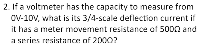 2. If a voltmeter has the capacity to measure from
OV-10V, what is its 3/4-scale deflection current if
it has a meter movement resistance of 5000 and
a series resistance of 2000?