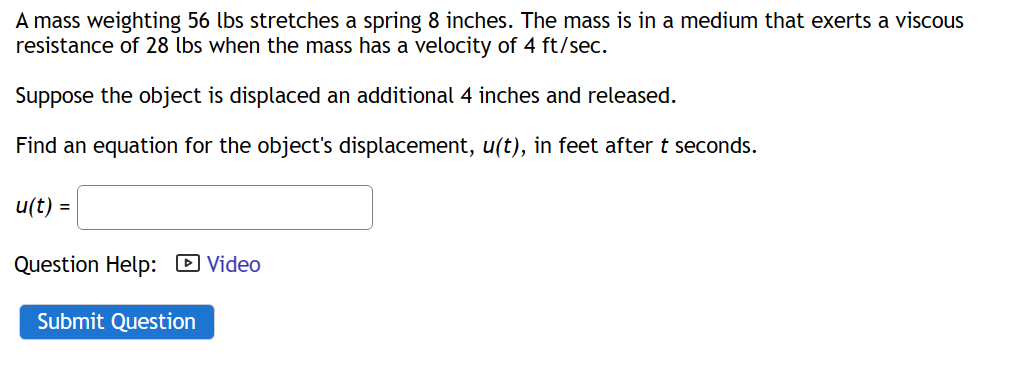 A mass weighting 56 lbs stretches a spring 8 inches. The mass is in a medium that exerts a viscous
resistance of 28 lbs when the mass has a velocity of 4 ft/sec.
Suppose the object is displaced an additional 4 inches and released.
Find an equation for the object's displacement, u(t), in feet after t seconds.
u(t) =
Question Help: Video
Submit Question