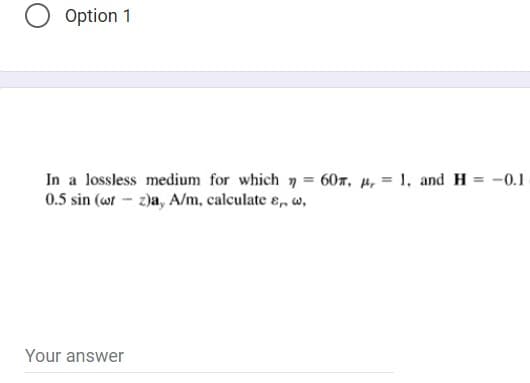 Option 1
In a lossless medium for which 7 = 607, µ, = 1, and H = -0.1
0.5 sin (wr - z)a, A/m, calculate ɛ, w,
%3D
Your answer
