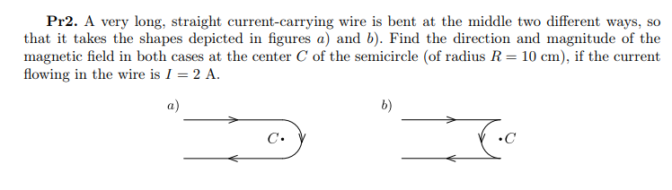 Pr2. A very long, straight current-carrying wire is bent at the middle two different ways, so
that it takes the shapes depicted in figures a) and b). Find the direction and magnitude of the
magnetic field in both cases at the center C of the semicircle (of radius R= 10 cm), if the current
flowing in the wire is I = 2 A.
а)
b)
C.
