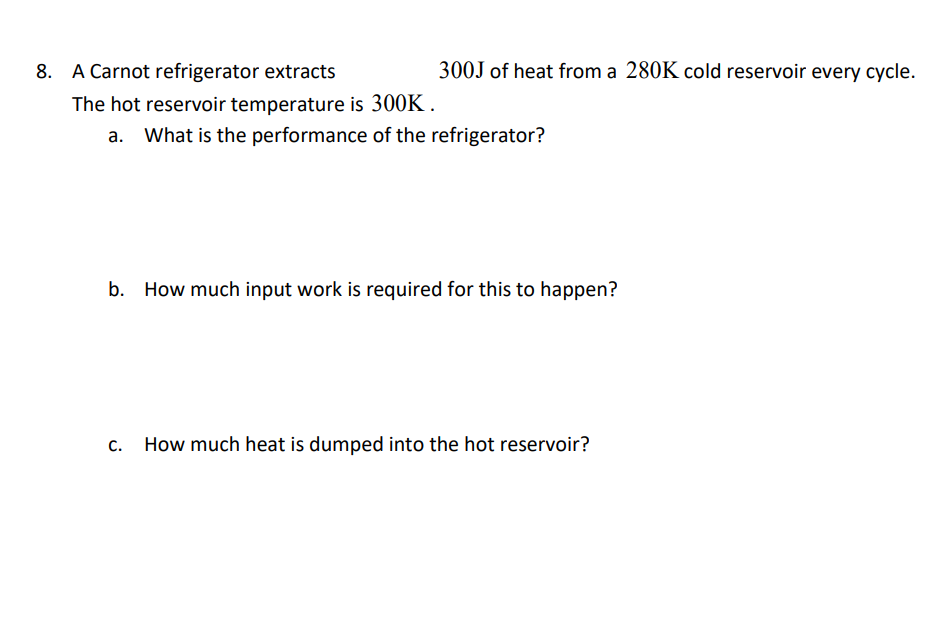 8. A Carnot refrigerator extracts
300J of heat from a 280K cold reservoir every cycle.
The hot reservoir temperature is 300K .
What is the performance of the refrigerator?
b. How much input work is required for this to happen?
C.
How much heat is dumped into the hot reservoir?
