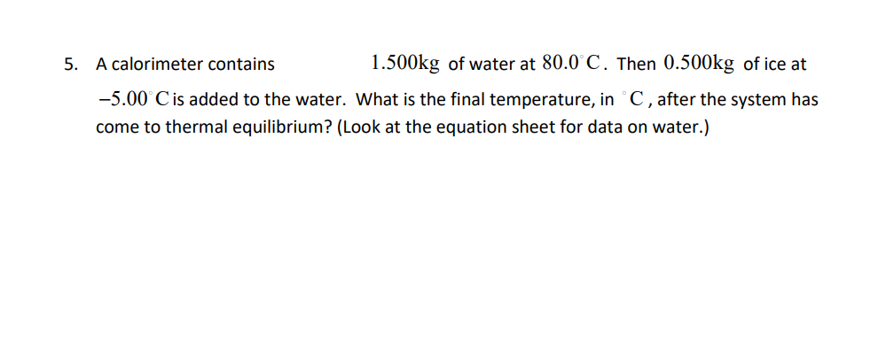A calorimeter contains
1.500kg of water at 80.0°C. Then 0.500kg of ice at
-5.00°C is added to the water. What is the final temperature, in °C, after the system has
come to thermal equilibrium? (Look at the equation sheet for data on water.)
