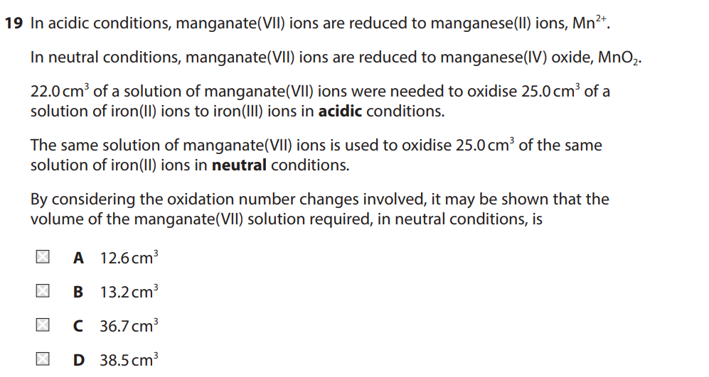19 In acidic conditions, manganate(VII) ions are reduced to manganese(II) ions, Mn²+.
In neutral conditions, manganate(VII) ions are reduced to manganese(IV) oxide, MnO2.
22.0 cm³ of a solution of manganate(VII) ions were needed to oxidise 25.0 cm³ of a
solution of iron(II) ions to iron(III) ions in acidic conditions.
The same solution of manganate(VII) ions is used to oxidise 25.0 cm³ of the same
solution of iron(II) ions in neutral conditions.
By considering the oxidation number changes involved, it may be shown that the
volume of the manganate(VII) solution required, in neutral conditions, is
A 12.6 cm³
□□□
☑
B
13.2 cm³
C 36.7 cm³
D 38.5 cm³