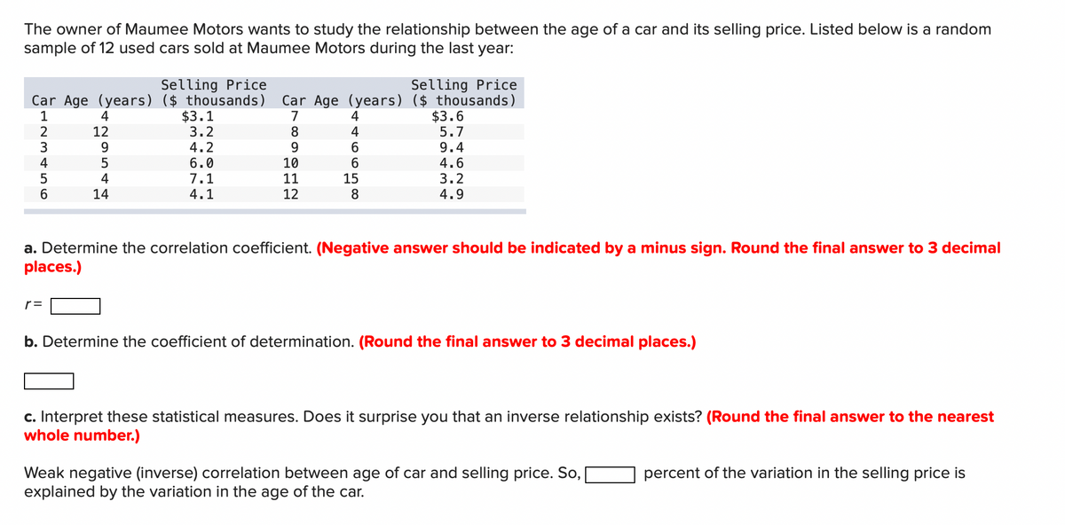 The owner of Maumee Motors wants to study the relationship between the age of a car and its selling price. Listed below is a random
sample of 12 used cars sold at Maumee Motors during the last year:
Car Age (years) ($ thousands)
4
Selling Price
$3.1
Selling Price
Car Age (years) ($ thousands)
4
$3.6
22544
123456
TITT
4.2
6.0
9.4
4.6
4.9
a. Determine the correlation coefficient. (Negative answer should be indicated by a minus sign. Round the final answer to 3 decimal
places.)
r =
b. Determine the coefficient of determination. (Round the final answer to 3 decimal places.)
c. Interpret these statistical measures. Does it surprise you that an inverse relationship exists? (Round the final answer to the nearest
whole number.)
Weak negative (inverse) correlation between age of car and selling price. So,
explained by the variation in the age of the car.
percent of the variation in the selling price is