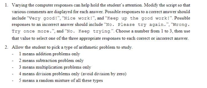 1. Varying the computer responses can help hold the student's attention. Modify the script so that
various comments are displayed for each answer. Possible responses to a correct answer should
include "Very good!", "Nice work!", and "Keep up the good work!". Possible
responses to an incorrect answer should include “No. Please try again.", "Wrong.
Try once more.", and "No. Keep trying.". Choose a number from 1 to 3, then use
that value to select one of the three appropriate responses to each correct or incorrect answer.
2. Allow the student to pick a type of arithmetic problem to study.
- 1 means addition problems only
2 means subtraction problem only
3 means multiplication problems only
4 means division problems only (avoid division by zero)
5 means a random mixture of all these types
