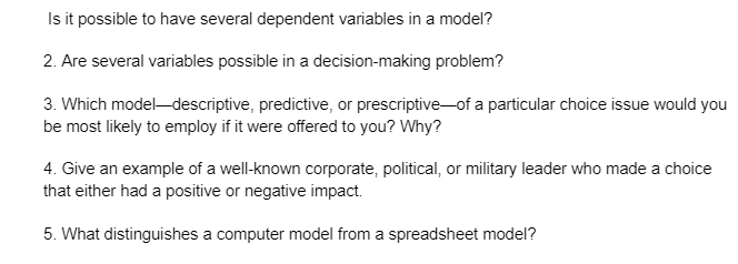Is it possible to have several dependent variables in a model?
2. Are several variables possible in a decision-making problem?
3. Which model-descriptive, predictive, or prescriptive of a particular choice issue would you
be most likely to employ if it were offered to you? Why?
4. Give an example of a well-known corporate, political, or military leader who made a choice
that either had a positive or negative impact.
5. What distinguishes a computer model from a spreadsheet model?