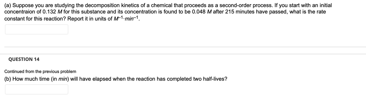 (a) Suppose you are studying the decomposition kinetics of a chemical that proceeds as a second-order process. If you start with an initial
concentraion of 0.132 M for this substance and its concentration is found to be 0.048 M after 215 minutes have passed, what is the rate
constant for this reaction? Report it in units of M-1-min-¹.
QUESTION 14
Continued from the previous problem
(b) How much time (in min) will have elapsed when the reaction has completed two half-lives?