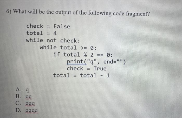 6) What will be the output of the following code fragment?
check = False
total = 4
while not check:
while total >= 0:
if total % 2 == 0:
total = total - 1
A. 9
B. 99
C. 999
D. 9999
print("q", end="")
check = True