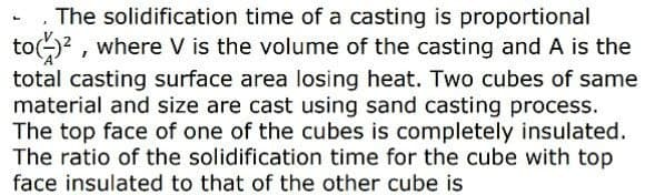 The solidification time of a casting is proportional
to)? , where V is the volume of the casting and A is the
total casting surface area losing heat. Two cubes of same
material and size are cast using sand casting process.
The top face of one of the cubes is completely insulated.
The ratio of the solidification time for the cube with top
face insulated to that of the other cube is
