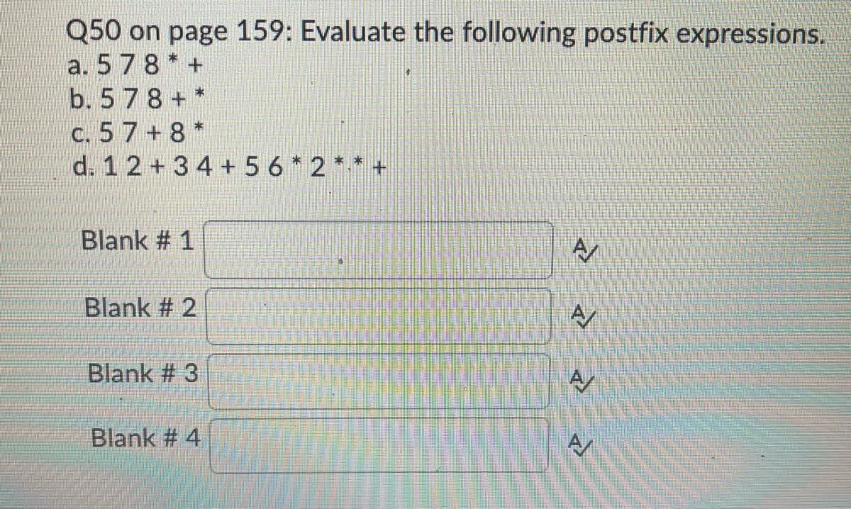 Q50 on page 159: Evaluate the following postfix expressions.
a. 578 * +
b. 5 78 + *
c. 5 7 +8 *
d. 1 2 +3 4 + 56 * 2 ** +
Blank # 1
Blank # 2
A
Blank # 3
Blank # 4

