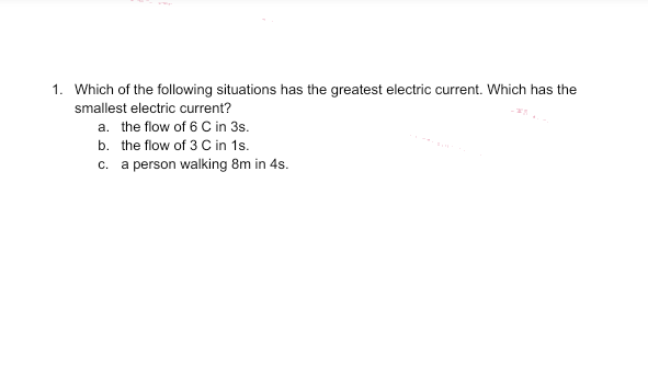 1. Which of the following situations has the greatest electric current. Which has the
smallest electric current?
a. the flow of 6 C in 3s.
b. the flow of 3 C in 1s.
c. a person walking 8m in 4s.
