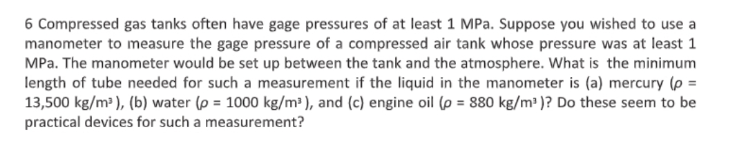 6 Compressed gas tanks often have gage pressures of at least 1 MPa. Suppose you wished to use a
manometer to measure the gage pressure of a compressed air tank whose pressure was at least 1
MPa. The manometer would be set up between the tank and the atmosphere. What is the minimum
length of tube needed for such a measurement if the liquid in the manometer is (a) mercury (p =
13,500 kg/m² ), (b) water (p = 1000 kg/m³ ), and (c) engine oil (p = 880 kg/m2 )? Do these seem to be
practical devices for such a measurement?
