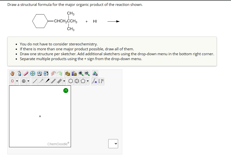 Draw a structural formula for the major organic product of the reaction shown.
CH3
CHCH₂CCH3
CH3
You do not have to consider stereochemistry.
• If there is more than one major product possible, draw all of them.
Draw one structure per sketcher. Add additional sketchers using the drop-down menu in the bottom right corner.
Separate multiple products using the + sign from the drop-down menu.
?
+ HI
OOD
ChemDoodleⓇ
Sn [F
<