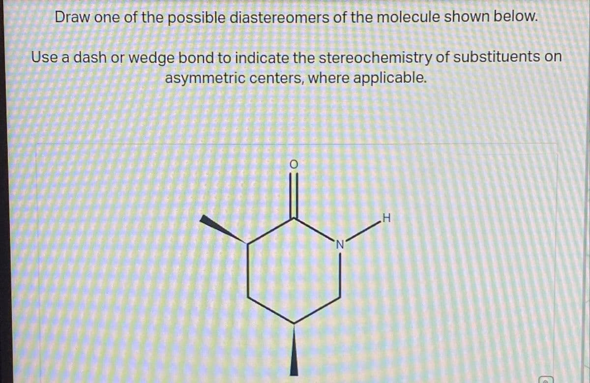 Draw one of the possible diastereomers of the molecule shown below.
Use a dash or wedge bond to indicate the stereochemistry of substituents on
asymmetric centers, where applicable.
.Н
T