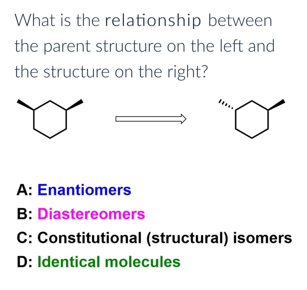 What is the relationship between
the parent structure on the left and
the structure on the right?
A: Enantiomers
B: Diastereomers
C: Constitutional (structural) isomers
D: Identical molecules
