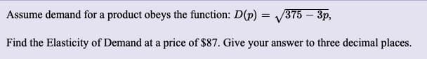 Assume demand for a product obeys the function: D(p) = 375 – 3p,
Find the Elasticity of Demand at a price of $87. Give your answer to three decimal places.
