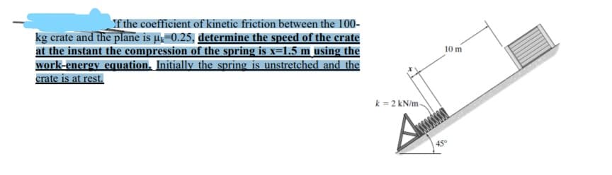 If the coefficient of kinetic friction between the 100-
kg crate and the plane is µ=0.25, determine the speed of the crate
at the instant the compression of the spring is x=1.5 m using the
work-energy equation. Initially the spring is unstretched and the
crate is at rest.
10 m
k = 2 kN/m
45°
