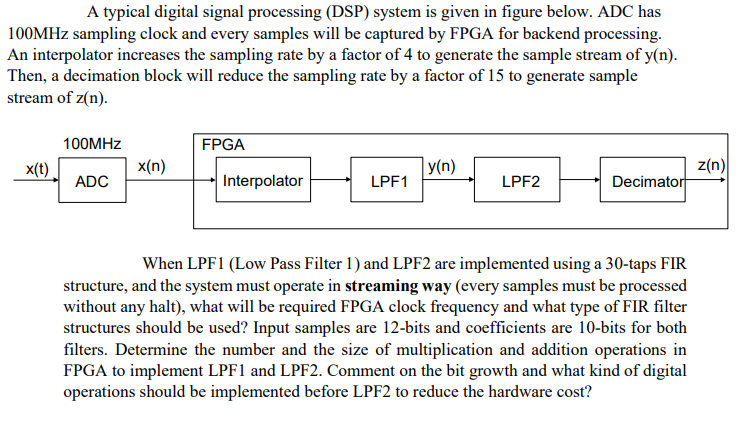 A typical digital signal processing (DSP) system is given in figure below. ADC has
100MHZ sampling clock and every samples will be captured by FPGA for backend processing.
An interpolator increases the sampling rate by a factor of 4 to generate the sample stream of y(n).
Then, a decimation block will reduce the sampling rate by a factor of 15 to generate sample
stream of z(n).
100MHZ
FPGA
У (n)
z(n)
Decimator
x(t)
x(n)
ADC
Interpolator
LPF1
LPF2
When LPF1 (Low Pass Filter 1) and LPF2 are implemented using a 30-taps FIR
structure, and the system must operate in streaming way (every samples must be processed
without any halt), what will be required FPGA clock frequency and what type of FIR filter
structures should be used? Input samples are 12-bits and coefficients are 10-bits for both
filters. Determine the number and the size of multiplication and addition operations in
FPGA to implement LPF1 and LPF2. Comment on the bit growth and what kind of digital
operations should be implemented before LPF2 to reduce the hardware cost?
