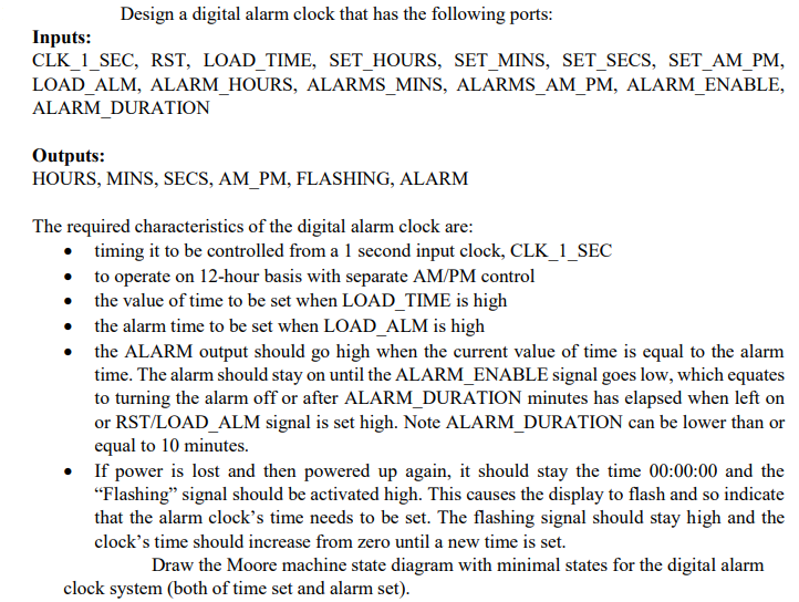 Design a digital alarm clock that has the following ports:
Inputs:
CLK_1_SEC, RST, LOAD_TIME, SET_HOURS, SET_MINS, SET_SECS, SET_AM_PM,
LOAD_ALM, ALARM_HOURS, ALARMS_MINS, ALARMS_AM_PM, ALARM_ENABLE,
ALARM_DURATION
Outputs:
HOURS, MINS, SECS, AM_PM, FLASHING, ALARM
The required characteristics of the digital alarm clock are:
• timing it to be controlled from a 1 second input clock, CLK_1_SEC
• to operate on 12-hour basis with separate AM/PM control
• the value of time to be set when LOAD_TIME is high
• the alarm time to be set when LOAD_ALM is high
the ALARM output should go high when the current value of time is equal to the alarm
time. The alarm should stay on until the ALARM_ENABLE signal goes low, which equates
to turning the alarm off or after ALARM_DURATION minutes has elapsed when left on
or RST/LOAD_ALM signal is set high. Note ALARM_DURATION can be lower than or
equal to 10 minutes.
• If power is lost and then powered up again, it should stay the time 00:00:00 and the
"Flashing" signal should be activated high. This causes the display to flash and so indicate
that the alarm clock's time needs to be set. The flashing signal should stay high and the
clock's time should increase from zero until a new time is set.
Draw the Moore machine state diagram with minimal states for the digital alarm
clock system (both of time set and alarm set).

