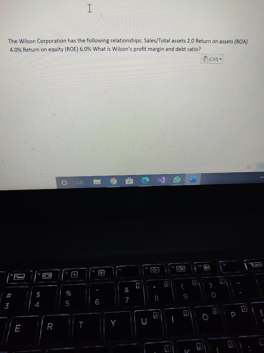 The Wilson Corporation has the following relationships: Sales/Total assets 2.0 Return on assets (ROA)
4.0% Return on equity (ROE) 6.0% What is Wilson's profit margin and debt ratio?
(Ctrl)
num k
8
#
$
9
7
8
3
4
5
6
5
6
Y
E
R
2.
