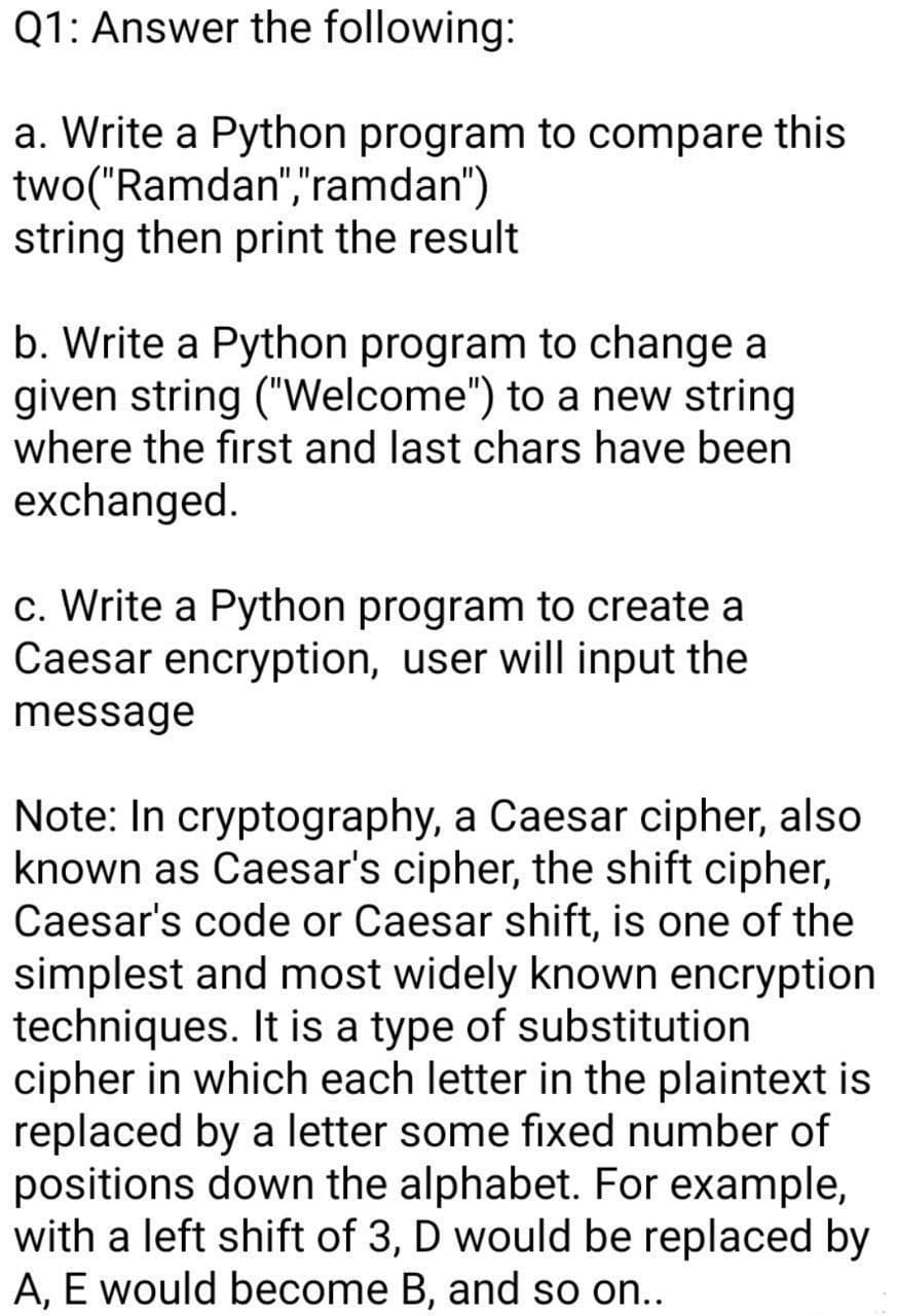 Q1: Answer the following:
a. Write a Python program to compare this
two("Ramdan","ramdan")
string then print the result
b. Write a Python program to change a
given string ("Welcome") to a new string
where the first and last chars have been
exchanged.
c. Write a Python program to create a
Caesar encryption, user will input the
message
Note: In cryptography, a Caesar cipher, also
known as Caesar's cipher, the shift cipher,
Caesar's code or Caesar shift, is one of the
simplest and most widely known encryption
techniques. It is a type of substitution
cipher in which each letter in the plaintext is
replaced by a letter some fixed number of
positions down the alphabet. For example,
with a left shift of 3, D would be replaced by
A, E would become B, and so on...

