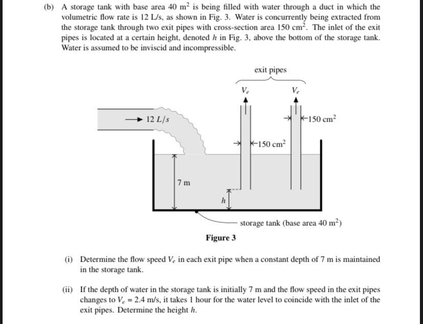 (b) A storage tank with base area 40 m2 is being filled with water through a duct in which the
volumetric flow rate is 12 L/s, as shown in Fig. 3. Water is concurrently being extracted from
the storage tank through two exit pipes with cross-section area 150 cm2. The inlet of the exit
pipes is located at a certain height, denoted h in Fig. 3, above the bottom of the storage tank.
Water is assumed to be inviscid and incompressible.
exit pipes
Ve
12 L/s
k150 cm?
K150 cm?
7 m
storage tank (base area 40 m2)
Figure 3
(i) Determine the flow speed V, in each exit pipe when a constant depth of 7 m is maintained
in the storage tank.
(ii) If the depth of water in the storage tank is initially 7 m and the flow speed in the exit pipes
changes to V. = 2.4 m/s, it takes 1 hour for the water level to coincide with the inlet of the
exit pipes. Determine the height h.
