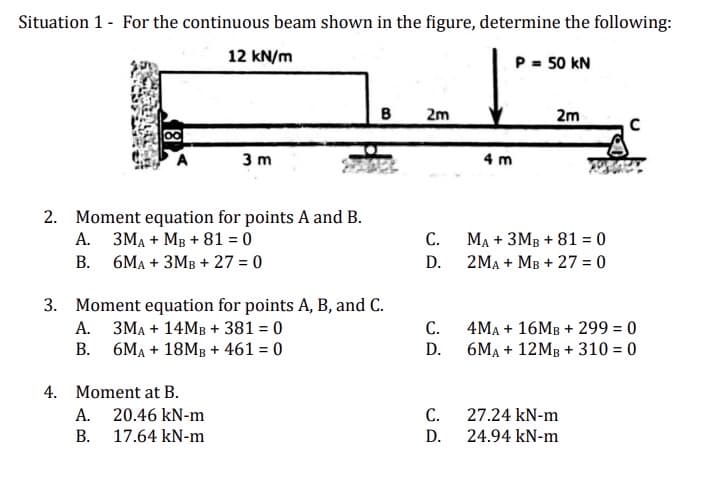 Situation 1 - For the continuous beam shown in the figure, determine the following:
12 kN/m
P = 50 kN
2. Moment equation for points A and B.
A. 3MA + MB + 81 = 0
B.
6MA + 3MB + 27 = 0
3 m
4. Moment at B.
3. Moment equation for points A, B, and C.
A. 3MA + 14MB + 381 = 0
B. 6MA + 18MB + 461 = 0
A. 20.46 kN-m
B. 17.64 kN-m
B
2m
C.
D.
C.
D.
C.
D.
4 m
2m
MA + 3MB + 81 = 0
2MA + MB + 27 = 0
с
4MA + 16MB + 299 = 0
6MA + 12MB + 310 = 0
27.24 kN-m
24.94 kN-m