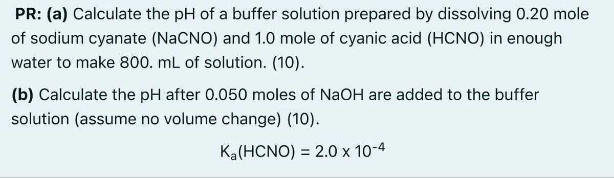 PR: (a) Calculate the pH of a buffer solution prepared by dissolving 0.20 mole
of sodium cyanate (NaCNO) and 1.0 mole of cyanic acid (HCNO) in enough
water to make 800. mL of solution. (10).
(b) Calculate the pH after 0.050 moles of NaOH are added to the buffer
solution (assume no volume change) (10).
Ka (HCNO) = 2.0 × 10-4