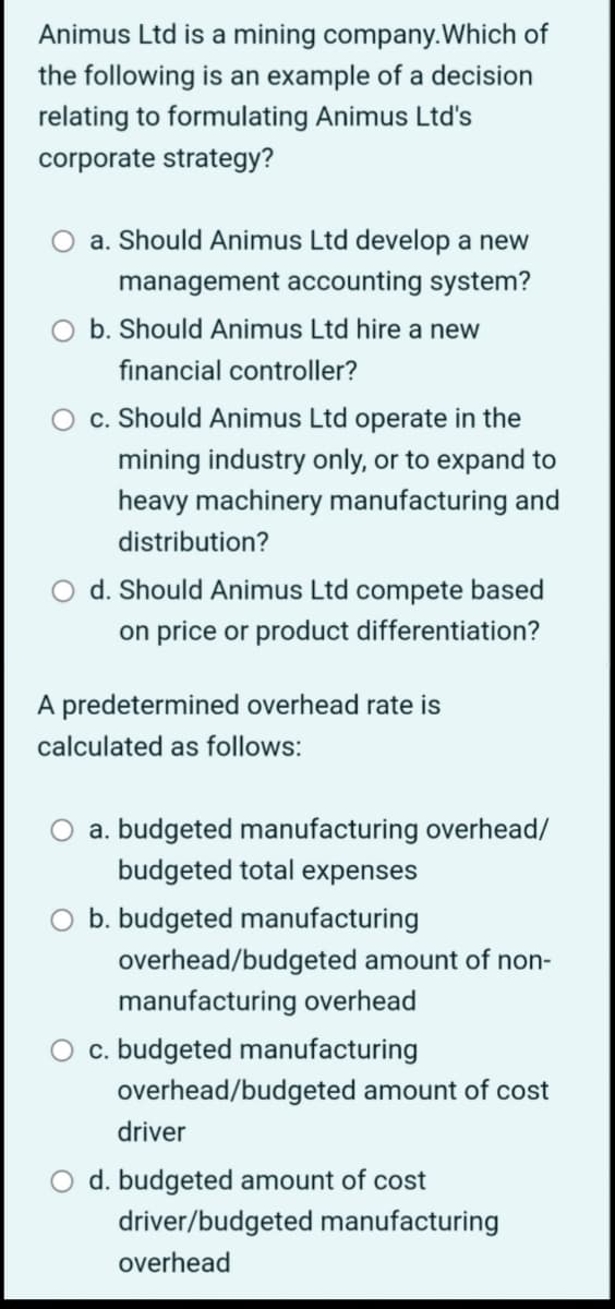 Animus Ltd is a mining company. Which of
the following is an example of a decision
relating to formulating Animus Ltd's
corporate strategy?
a. Should Animus Ltd develop a new
management accounting system?
b. Should Animus Ltd hire a new
financial controller?
c. Should Animus Ltd operate in the
mining industry only, or to expand to
heavy machinery manufacturing and
distribution?
d. Should Animus Ltd compete based
on price or product differentiation?
A predetermined overhead rate is
calculated as follows:
a. budgeted manufacturing overhead/
budgeted total expenses
b. budgeted manufacturing
overhead/budgeted amount of non-
manufacturing overhead
c. budgeted manufacturing
overhead/budgeted amount of cost
driver
d. budgeted amount of cost
driver/budgeted manufacturing
overhead