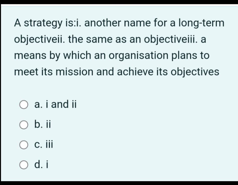 A strategy is:i. another name for a long-term
objectiveii. the same as an objectiveiii. a
means by which an organisation plans to
meet its mission and achieve its objectives
O a. i and ii
O b. ii
O c. iii
O d. i