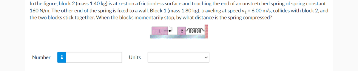 In the figure, block 2 (mass 1.40 kg) is at rest on a frictionless surface and touching the end of an unstretched spring of spring constant
160 N/m. The other end of the spring is fixed to a wall. Block 1 (mass 1.80 kg), traveling at speed v₁ = 6.00 m/s, collides with block 2, and
the two blocks stick together. When the blocks momentarily stop, by what distance is the spring compressed?
200000
Number i
Units