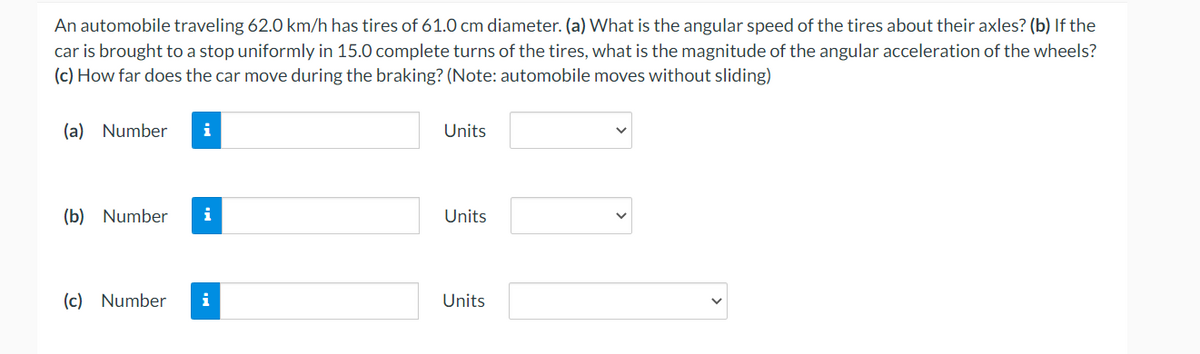 An automobile traveling 62.0 km/h has tires of 61.0 cm diameter. (a) What is the angular speed of the tires about their axles? (b) If the
car is brought to a stop uniformly in 15.0 complete turns of the tires, what is the magnitude of the angular acceleration of the wheels?
(c) How far does the car move during the braking? (Note: automobile moves without sliding)
(a) Number
i
Units
(b) Number i
Units
(c) Number
Units