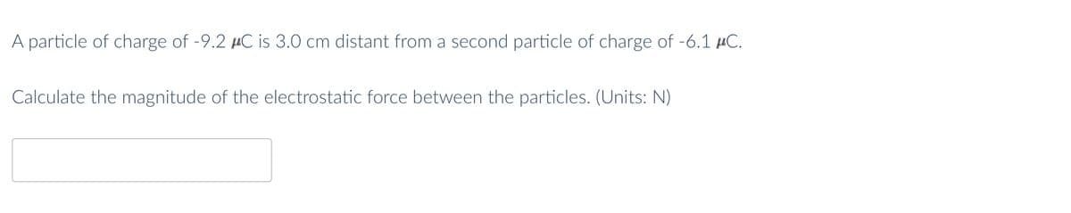 A particle of charge of -9.2 μC is 3.0 cm distant from a second particle of charge of -6.1 μC.
Calculate the magnitude of the electrostatic force between the particles. (Units: N)