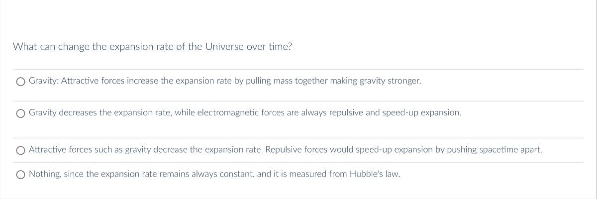 What can change the expansion rate of the Universe over time?
O Gravity: Attractive forces increase the expansion rate by pulling mass together making gravity stronger.
Gravity decreases the expansion rate, while electromagnetic forces are always repulsive and speed-up expansion.
Attractive forces such as gravity decrease the expansion rate. Repulsive forces would speed-up expansion by pushing spacetime apart.
O Nothing, since the expansion rate remains always constant, and it is measured from Hubble's law.