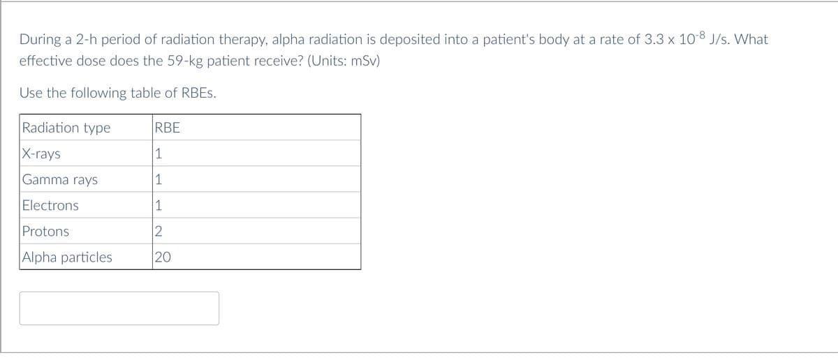 During a 2-h period of radiation therapy, alpha radiation is deposited into a patient's body at a rate of 3.3 x 10-8 J/s. What
effective dose does the 59-kg patient receive? (Units: mSv)
Use the following table of RBES.
Radiation type
RBE
X-rays
1
Gamma rays
1
Electrons
1
Protons
2
Alpha particles
20