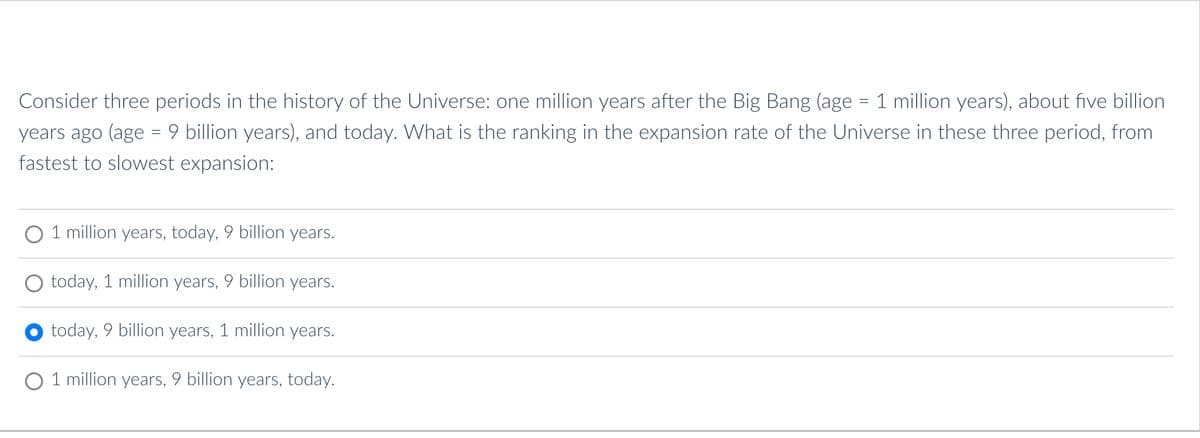 Consider three periods in the history of the Universe: one million years after the Big Bang (age = 1 million years), about five billion
years ago (age = 9 billion years), and today. What is the ranking in the expansion rate of the Universe in these three period, from
fastest to slowest expansion:
O 1 million years, today, 9 billion years.
today, 1 million years, 9 billion years.
today, 9 billion years, 1 million years.
O 1 million years, 9 billion years, today.