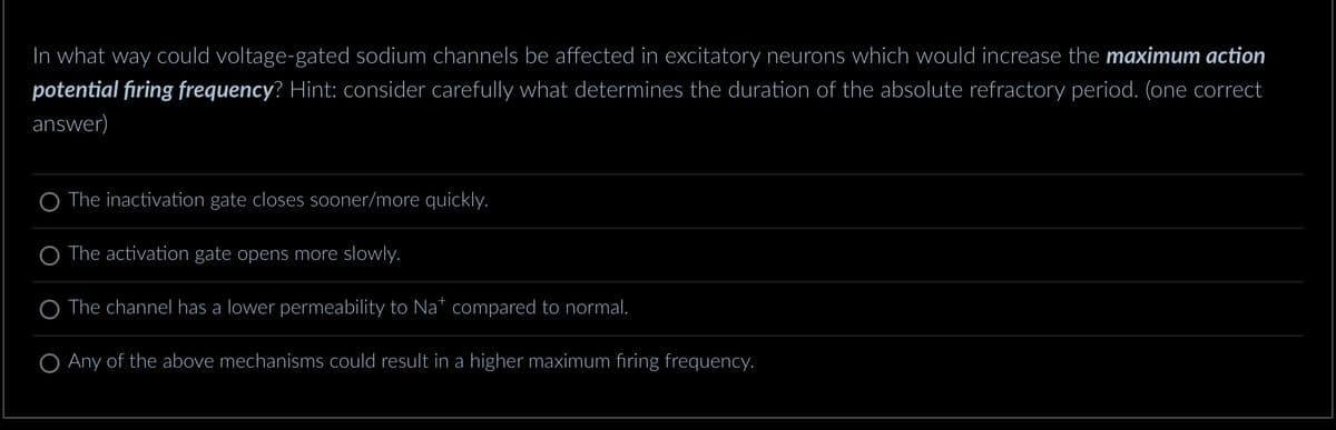 In what way could voltage-gated sodium channels be affected in excitatory neurons which would increase the maximum action
potential firing frequency? Hint: consider carefully what determines the duration of the absolute refractory period. (one correct
answer)
The inactivation gate closes sooner/more quickly.
The activation gate opens more slowly.
O The channel has a lower permeability to Na* compared to normal.
O Any of the above mechanisms could result in a higher maximum firing frequency.