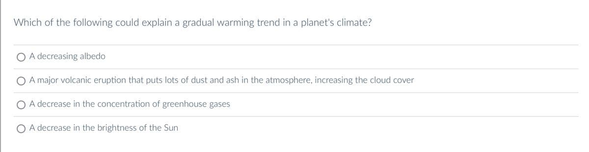 Which of the following could explain a gradual warming trend in a planet's climate?
A decreasing albedo
A major volcanic eruption that puts lots of dust and ash in the atmosphere, increasing the cloud cover
A decrease in the concentration of greenhouse gases
A decrease in the brightness of the Sun