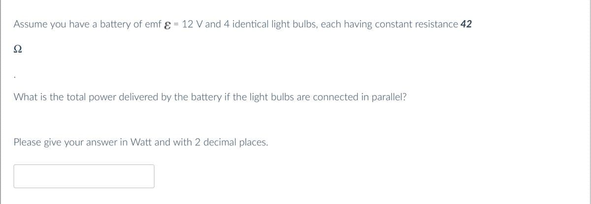 Assume you have a battery of emf ɛ = 12 Vand 4 identical light bulbs, each having constant resistance 42
Ω
What is the total power delivered by the battery if the light bulbs are connected in parallel?
Please give your answer in Watt and with 2 decimal places.
