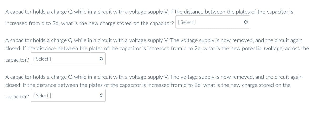 A capacitor holds a charge Q while in a circuit with a voltage supply V. If the distance between the plates of the capacitor is
increased from d to 2d, what is the new charge stored on the capacitor? [ Select ]
A capacitor holds a charge Q while in a circuit with a voltage supply V. The voltage supply is now removed, and the circuit again
closed. If the distance between the plates of the capacitor is increased from d to 2d, what is the new potential (voltage) across the
capacitor? [ Select ]
A capacitor holds
harge Q while in a circuit with a voltage
pply V. The voltage supply is now removed, and the circuit again
closed. If the distance between the plates of the capacitor is increased from d to 2d, what is the new charge stored on the
capacitor? [ Select ]
